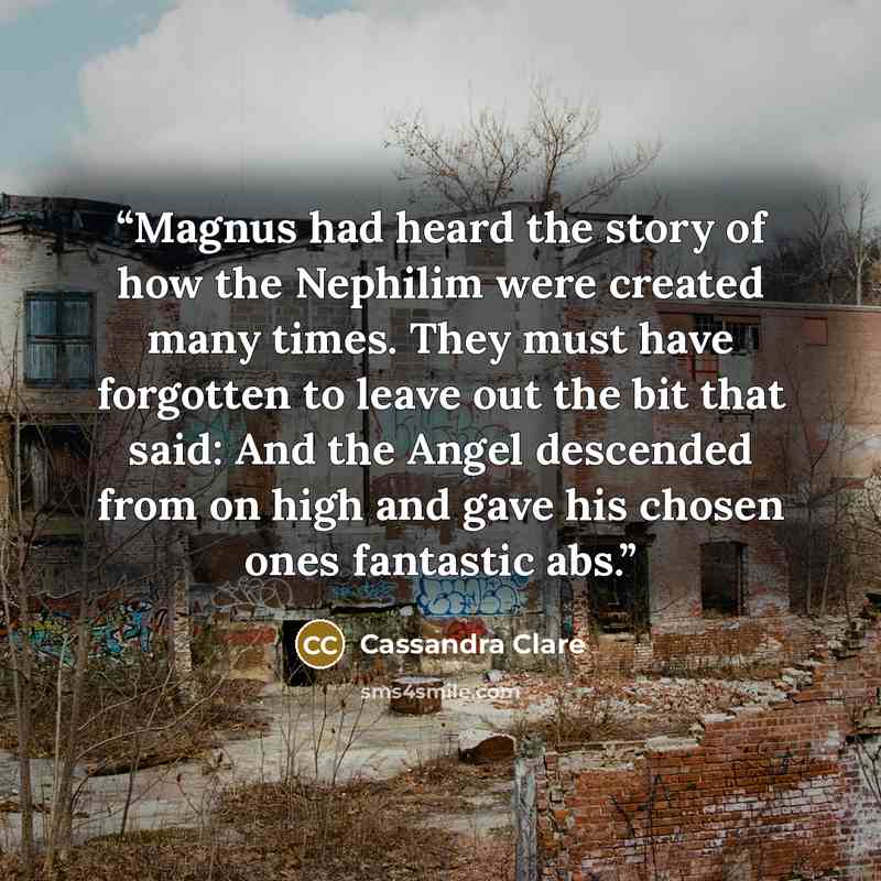 “Magnus had heard the story of how the Nephilim were created many times. They must have forgotten to leave out the bit that said: And the Angel descended from on high and gave his chosen ones fantastic abs.” quote by Cassandra Clare