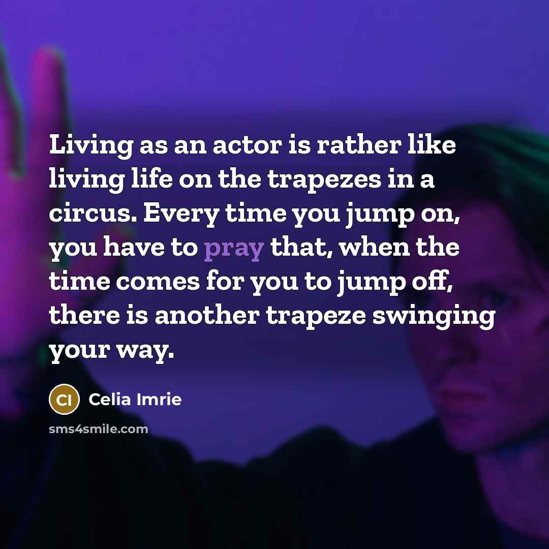 “Living as an actor is rather like living life on the trapezes in a circus. Every time you jump on, you have to pray that, when the time comes for you to jump off, there is another trapeze swinging your way.” quote by Celia Imrie