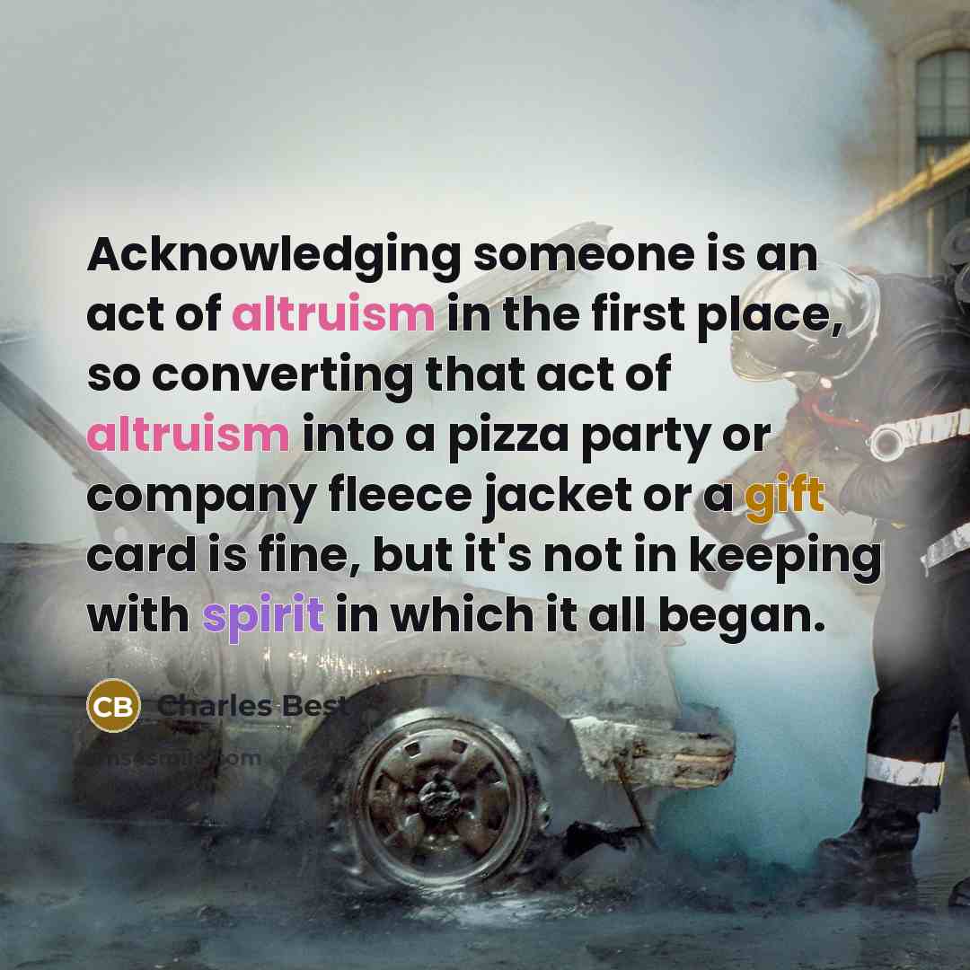 “Acknowledging someone is an act of altruism in the first place, so converting that act of altruism into a pizza party or company fleece jacket or a gift card is fine, but it's not in keeping with spirit in which it all began.” quote by Charles Best