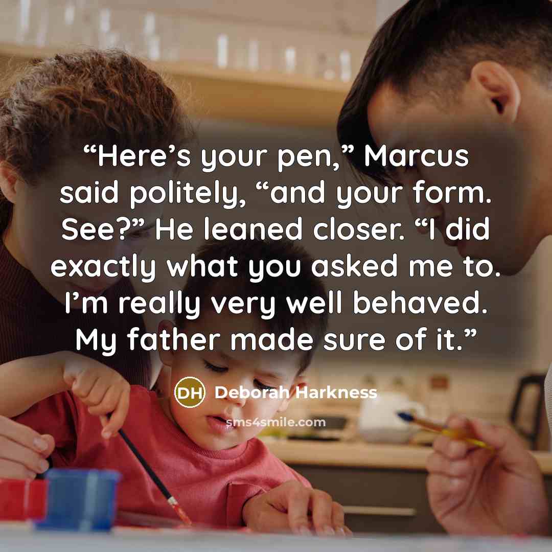 “Here’s your pen,” Marcus said politely, “and your form. See?” He leaned closer. “I did exactly what you asked me to. I’m really very well behaved. My father made sure of it.” quote by Deborah Harkness