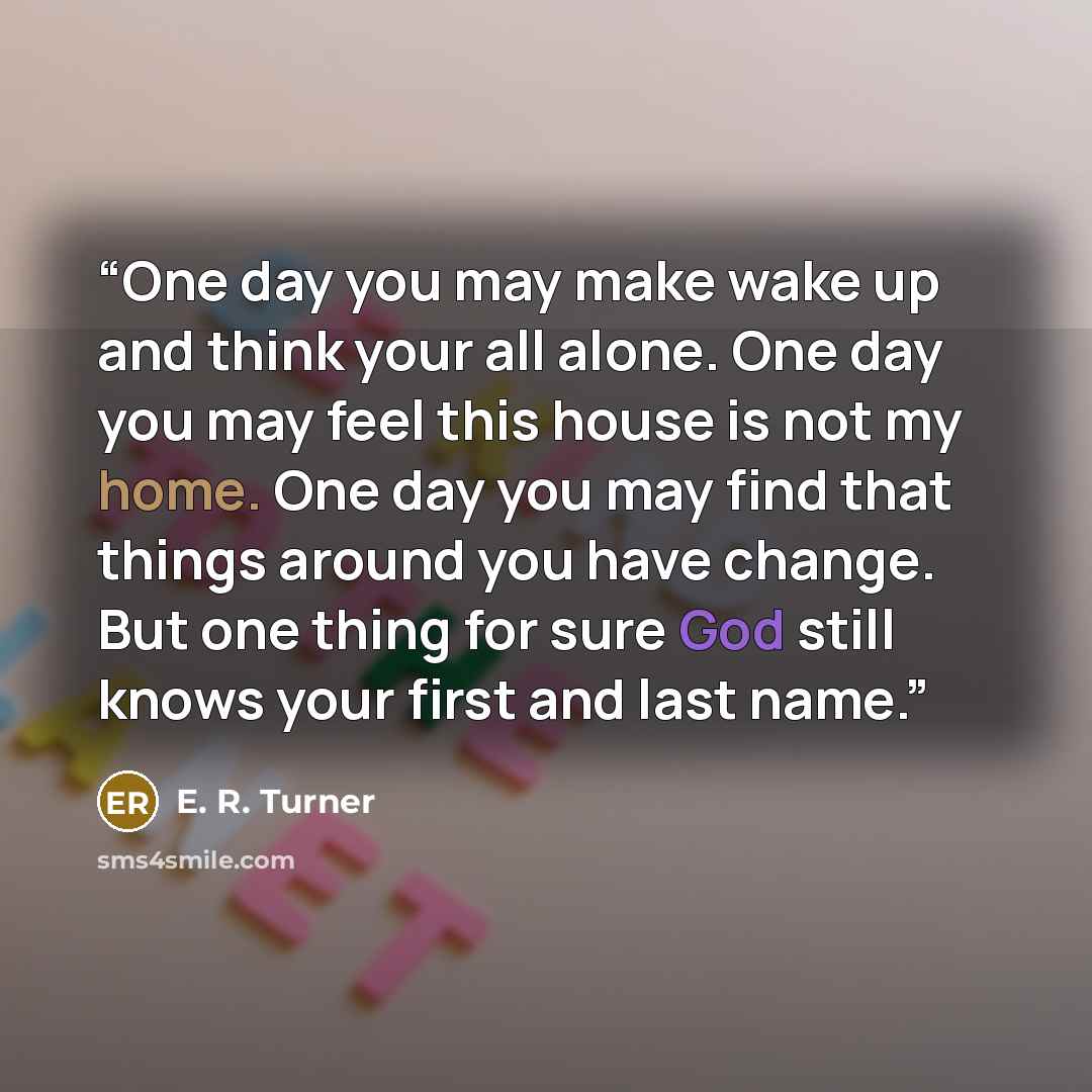 “One day you may make wake up and think your all alone. One day you may feel this house is not my home. One day you may find that things around you have change. But one thing for sure God still knows your first and last name.” quote by E. R. Turner