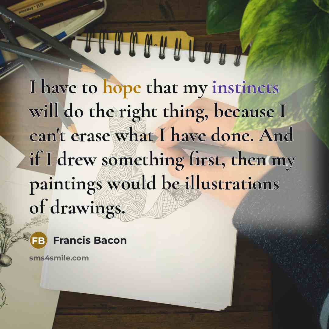 “I have to hope that my instincts will do the right thing, because I can't erase what I have done. And if I drew something first, then my paintings would be illustrations of drawings.” quote by Francis Bacon