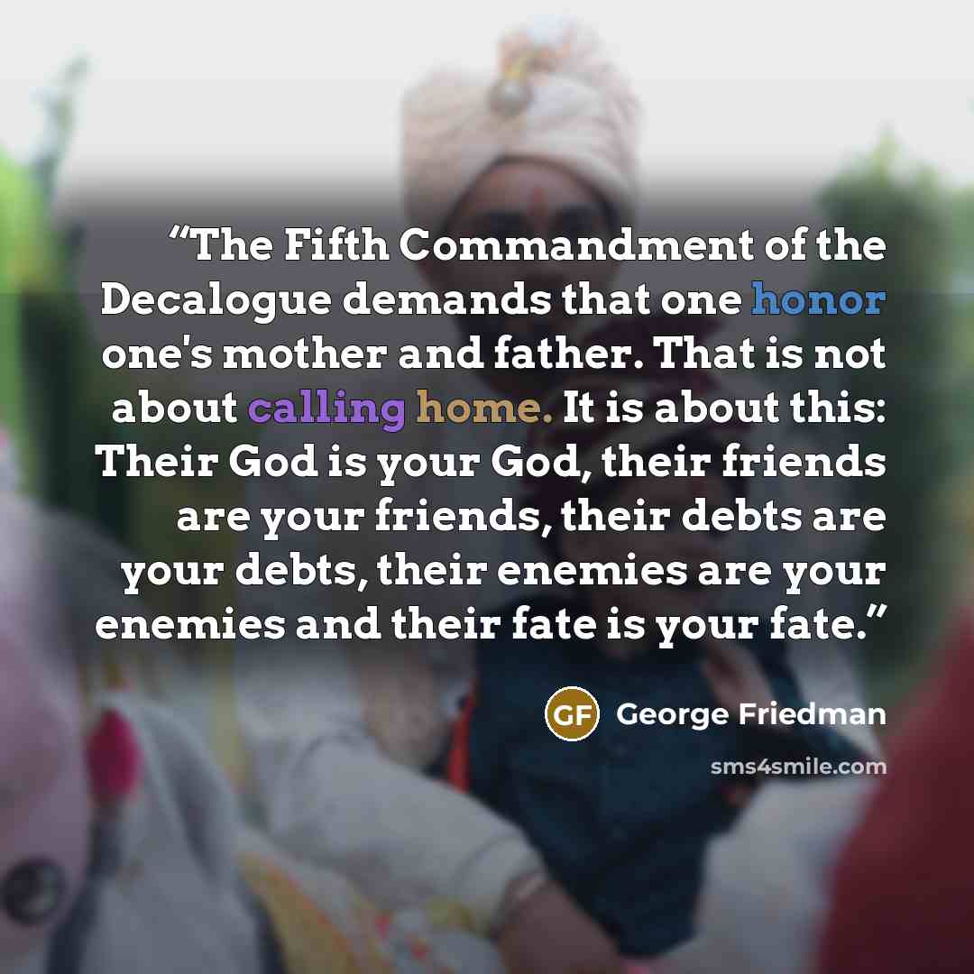 “The Fifth Commandment of the Decalogue demands that one honor one's mother and father. That is not about calling home. It is about this: Their God is your God, their friends are your friends, their debts are your debts, their enemies are your enemies and their fate is your fate.” quote by George Friedman