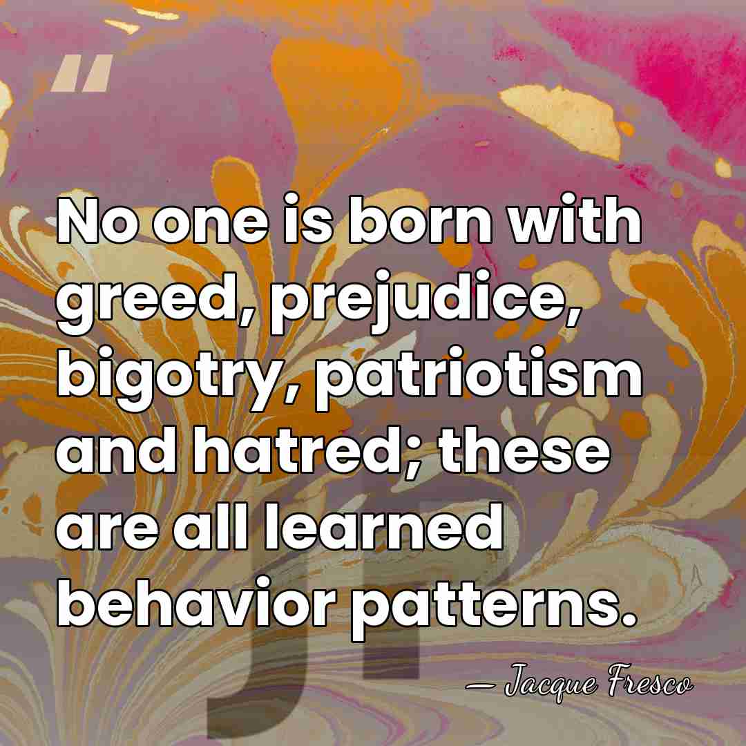 No one is born with greed, prejudice, bigotry, patriotism and hatred; these&hellip; - Jacque Fresco