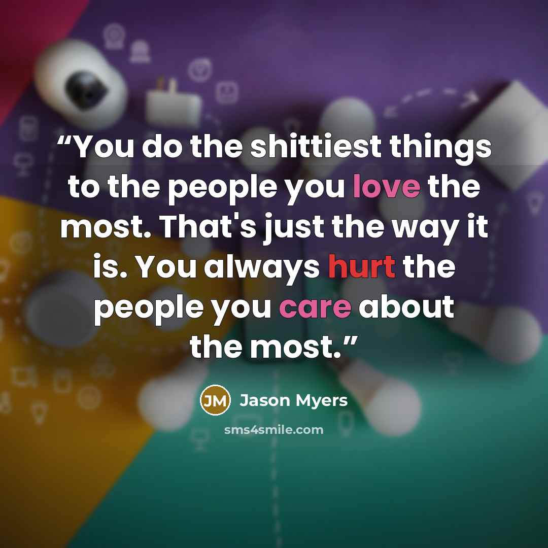 “You do the shittiest things to the people you love the most. That's just the way it is. You always hurt the people you care about the most.” quote by Jason Myers