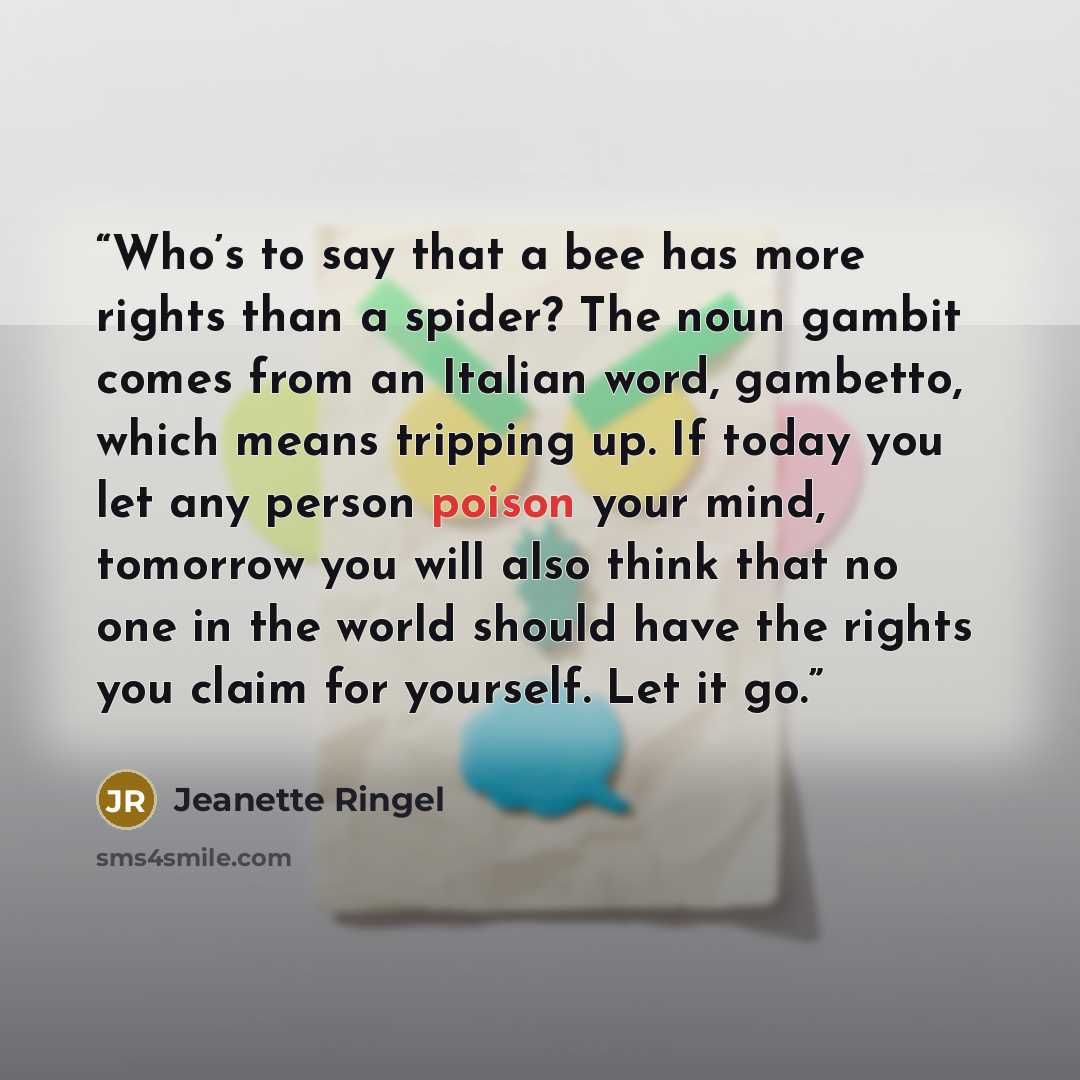 “Who’s to say that a bee has more rights than a spider? The noun gambit comes from an Italian word, gambetto, which means tripping up. If today you let any person poison your mind, tomorrow you will also think that no one in the world should have the rights you claim for yourself. Let it go.” quote by Jeanette Ringel