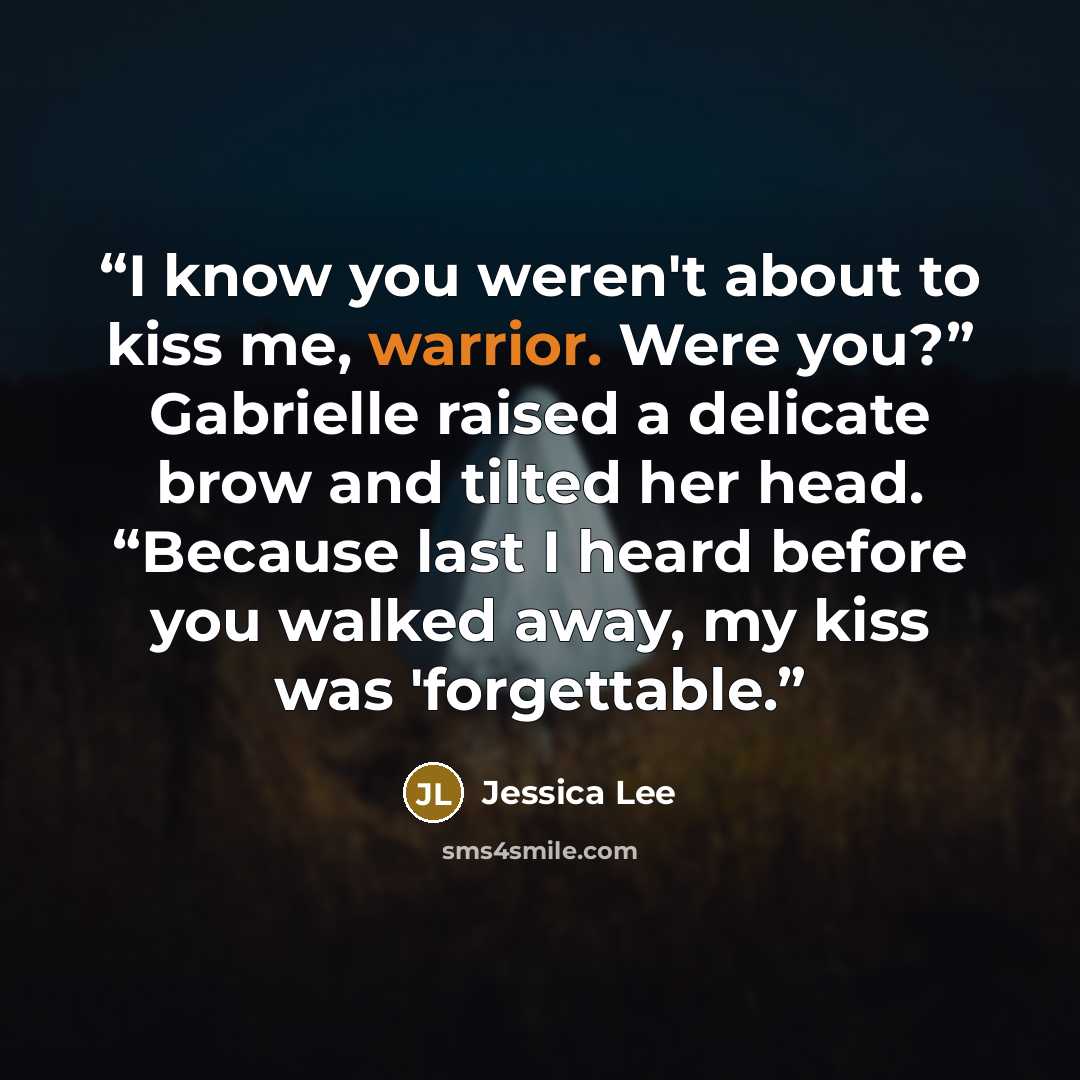 “I know you weren't about to kiss me, warrior. Were you?” Gabrielle raised a delicate brow and tilted her head. “Because last I heard before you walked away, my kiss was 'forgettable.” quote by Jessica Lee