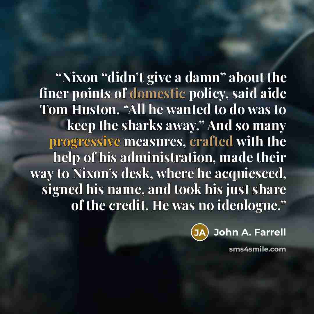 “Nixon “didn’t give a damn” about the finer points of domestic policy, said aide Tom Huston. “All he wanted to do was to keep the sharks away.” And so many progressive measures, crafted with the help of his administration, made their way to Nixon’s desk, where he acquiesced, signed his name, and…” quote by John A. Farrell