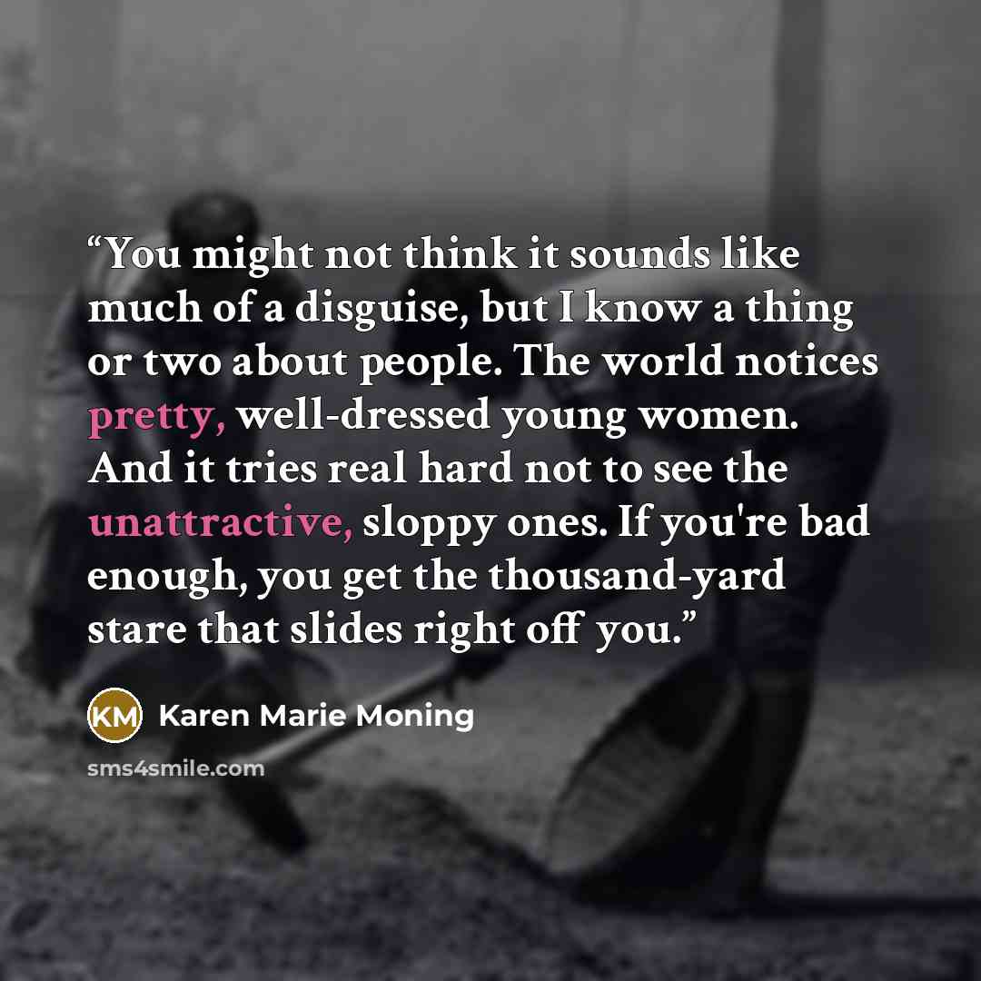 “You might not think it sounds like much of a disguise, but I know a thing or two about people. The world notices pretty, well-dressed young women. And it tries real hard not to see the unattractive, sloppy ones. If you're bad enough, you get the thousand-yard stare that slides right off you.” quote by Karen Marie Moning