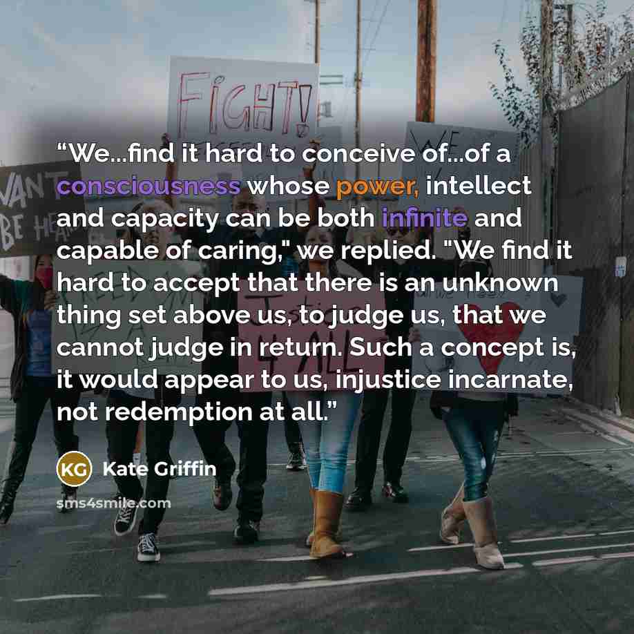 “We...find it hard to conceive of...of a consciousness whose power, intellect and capacity can be both infinite and capable of caring," we replied. "We find it hard to accept that there is an unknown thing set above us, to judge us, that we cannot judge in return. Such a concept is, it would appear…” quote by Kate Griffin
