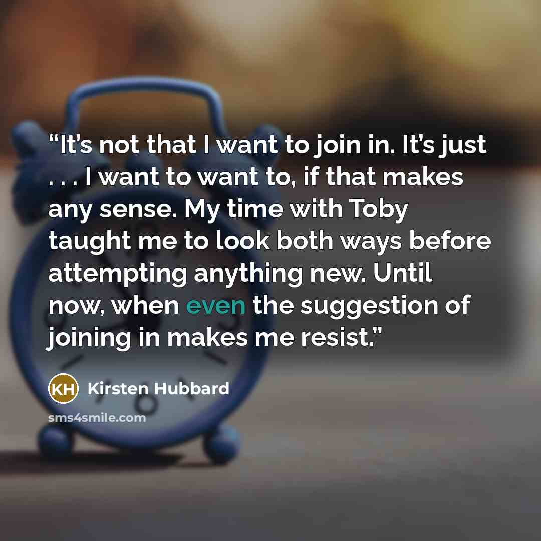 “It’s not that I want to join in. It’s just . . . I want to want to, if that makes any sense. My time with Toby taught me to look both ways before attempting anything new. Until now, when even the suggestion of joining in makes me resist.” quote by Kirsten Hubbard