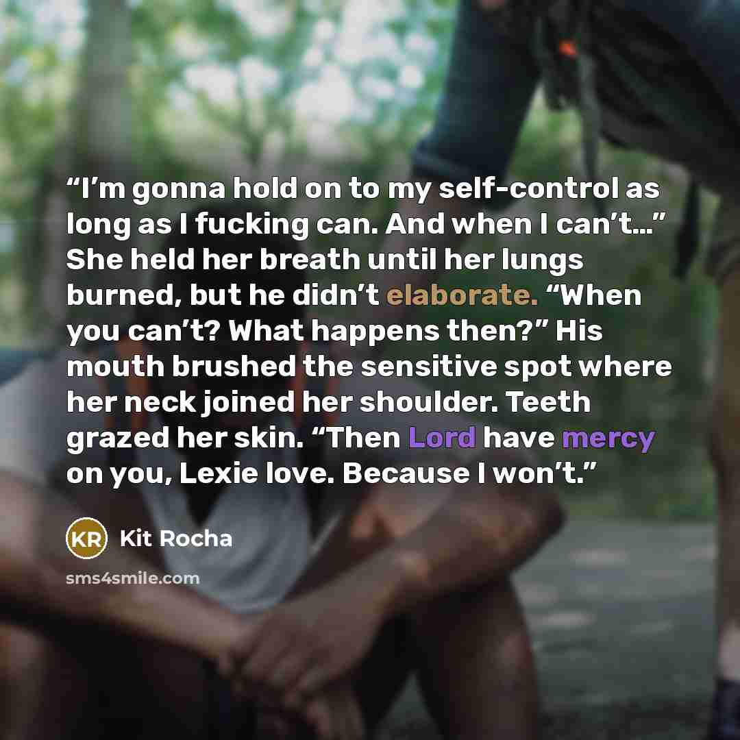“I’m gonna hold on to my self-control as long as I fucking can. And when I can’t…” She held her breath until her lungs burned, but he didn’t elaborate. “When you can’t? What happens then?” His mouth brushed the sensitive spot where her neck joined her shoulder. Teeth grazed her skin. “Then Lord…” quote by Kit Rocha
