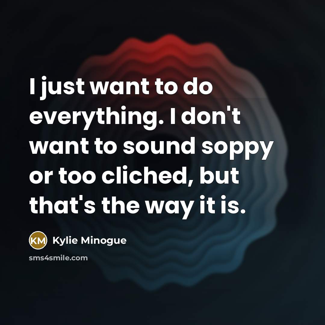 “I just want to do everything. I don't want to sound soppy or too cliched, but that's the way it is.” quote by Kylie Minogue