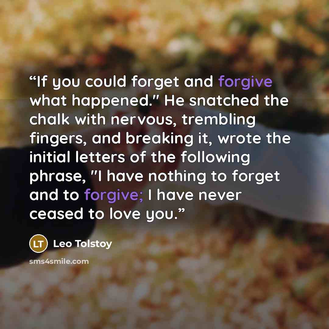 “If you could forget and forgive what happened." He snatched the chalk with nervous, trembling fingers, and breaking it, wrote the initial letters of the following phrase, "I have nothing to forget and to forgive; I have never ceased to love you.” quote by Leo Tolstoy