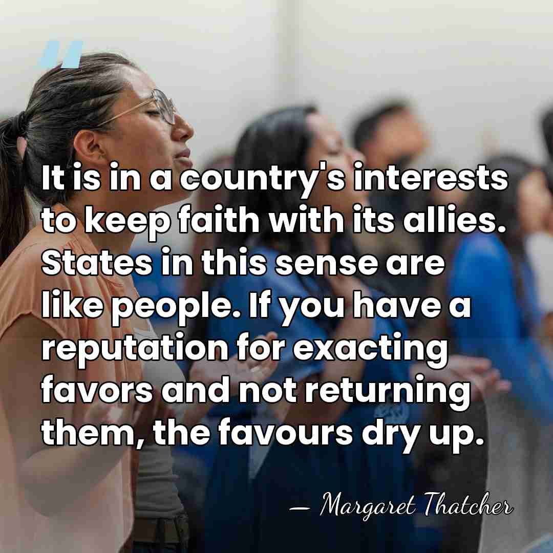 It is in a country's interests to keep faith with its allies.&hellip; - Margaret Thatcher