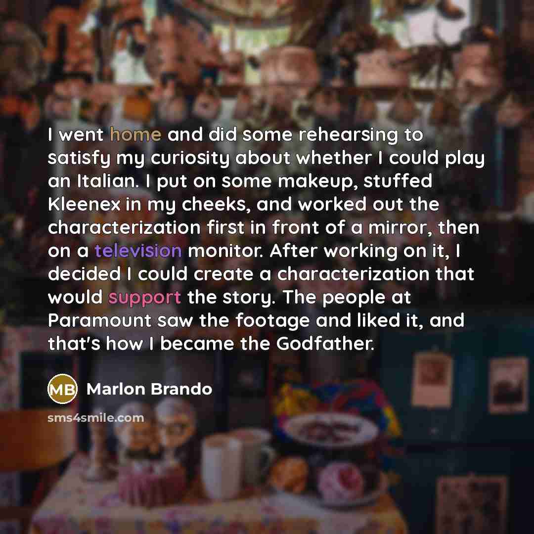 “I went home and did some rehearsing to satisfy my curiosity about whether I could play an Italian. I put on some makeup, stuffed Kleenex in my cheeks, and worked out the characterization first in front of a mirror, then on a television monitor. After working on it, I decided I could create a…” quote by Marlon Brando
