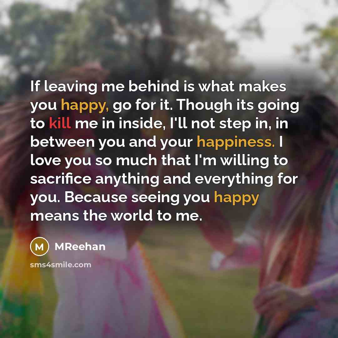 “If leaving me behind is what makes you happy, go for it. Though its going to kill me in inside, I'll not step in, in between you and your happiness. I love you so much that I'm willing to sacrifice anything and everything for you. Because seeing you happy means the world to me.” quote by MReehan