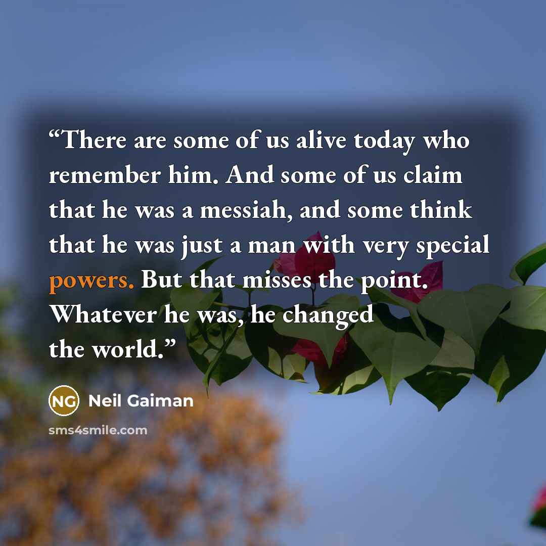 “There are some of us alive today who remember him. And some of us claim that he was a messiah, and some think that he was just a man with very special powers. But that misses the point. Whatever he was, he changed the world.” quote by Neil Gaiman
