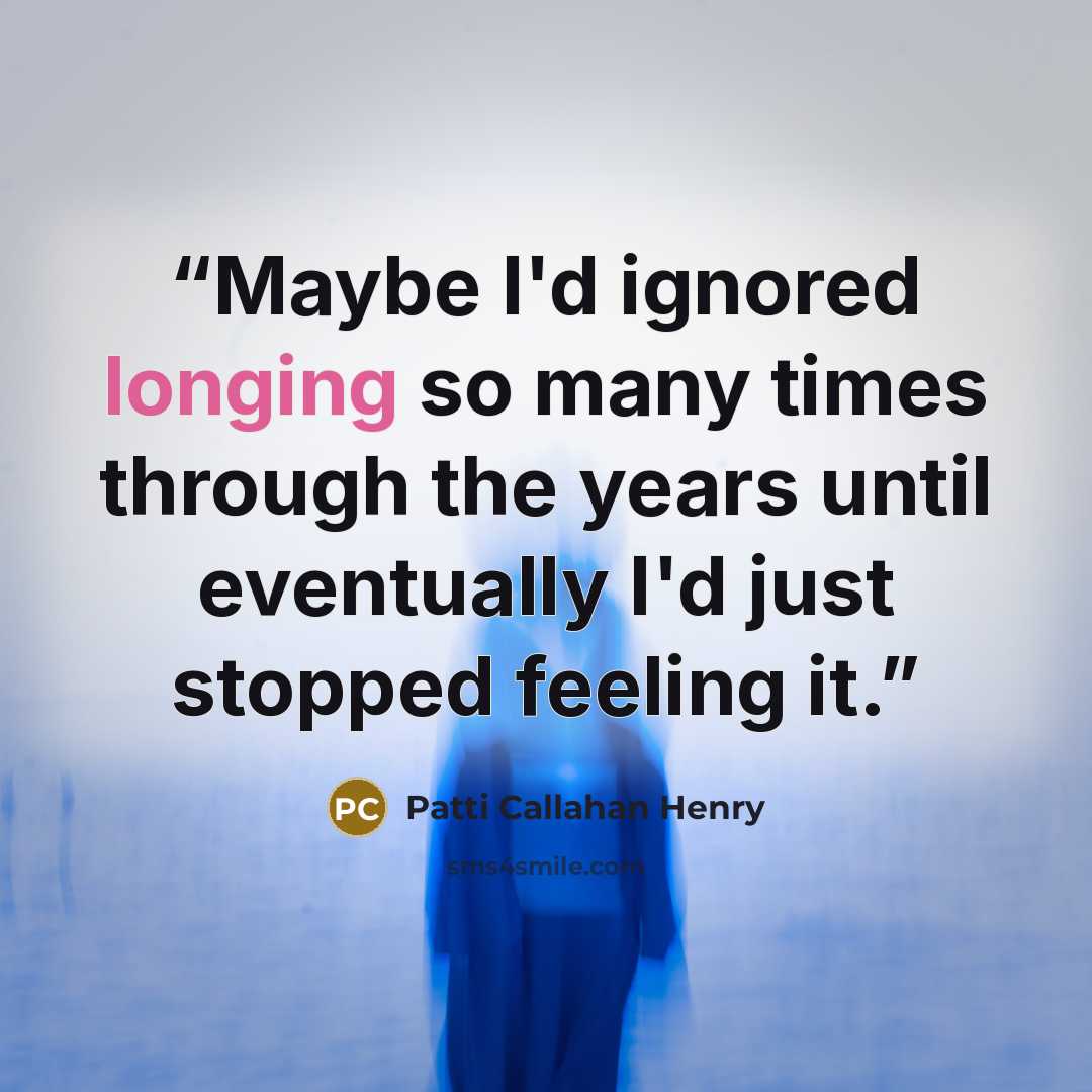 “Maybe I'd ignored longing so many times through the years until eventually I'd just stopped feeling it.” quote by Patti Callahan Henry