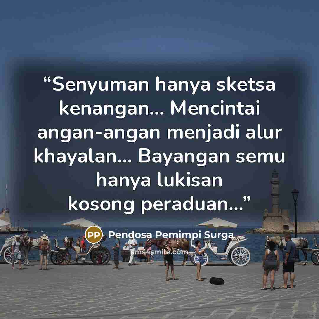 “Senyuman hanya sketsa kenangan... Mencintai angan-angan menjadi alur khayalan... Bayangan semu hanya lukisan kosong peraduan...” quote by Pendosa Pemimpi Surga