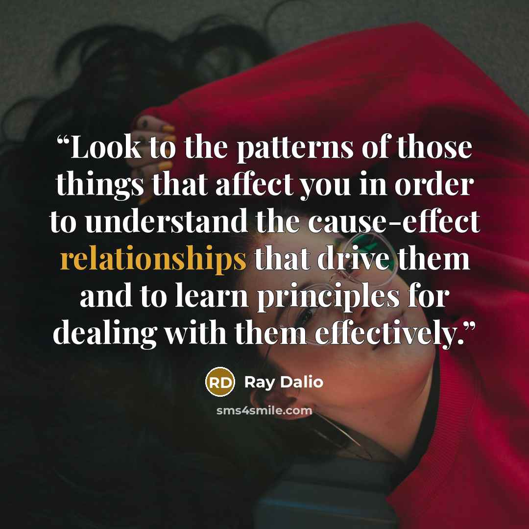 “Look to the patterns of those things that affect you in order to understand the cause-effect relationships that drive them and to learn principles for dealing with them effectively.” quote by Ray Dalio