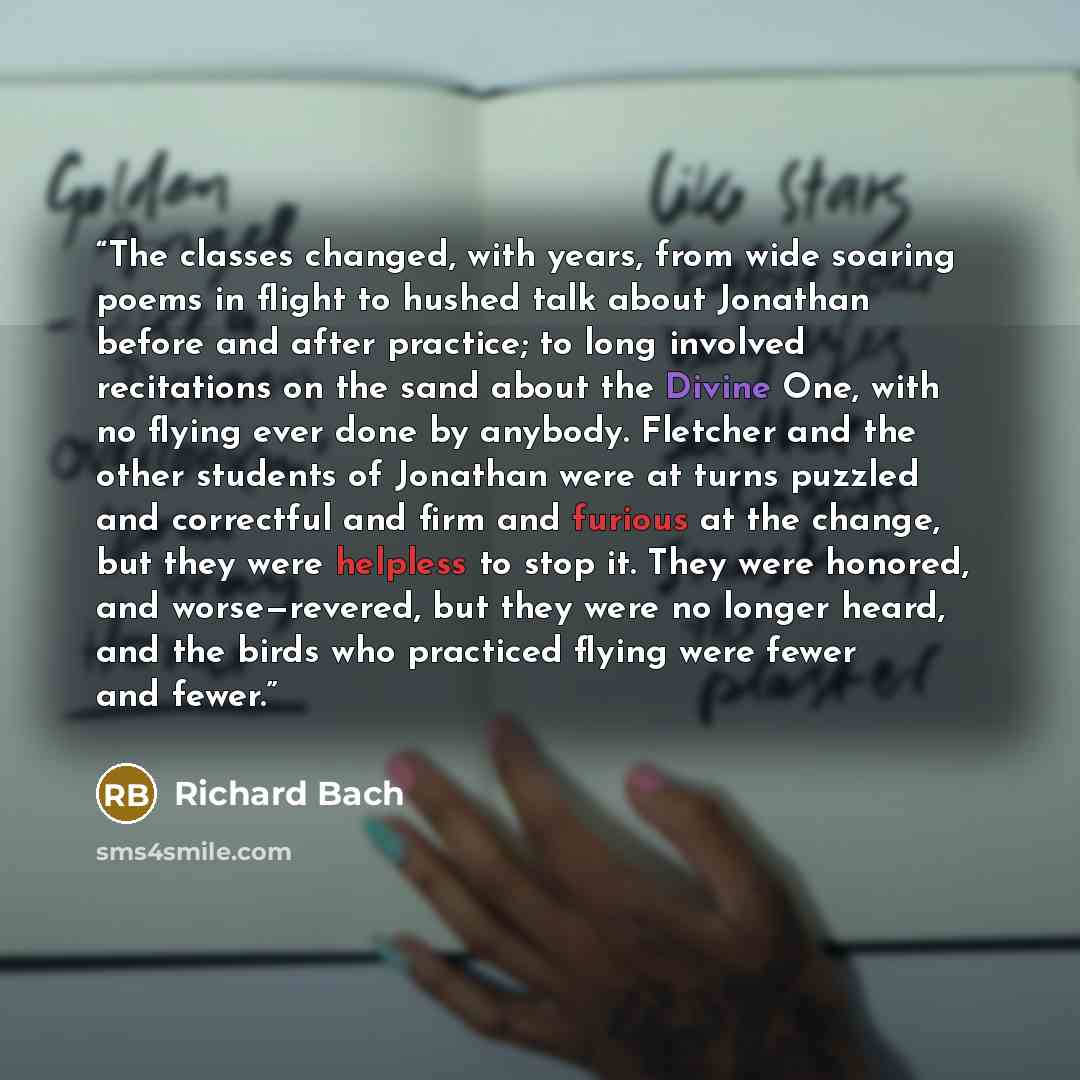 “The classes changed, with years, from wide soaring poems in flight to hushed talk about Jonathan before and after practice; to long involved recitations on the sand about the Divine One, with no flying ever done by anybody. Fletcher and the other students of Jonathan were at turns puzzled and…” quote by Richard Bach