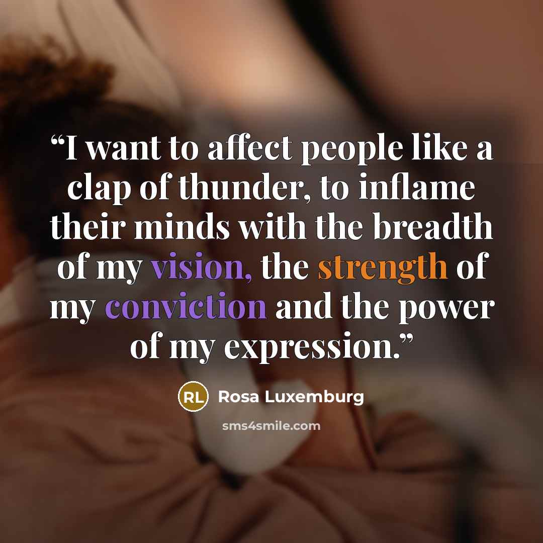 “I want to affect people like a clap of thunder, to inflame their minds with the breadth of my vision, the strength of my conviction and the power of my expression.” quote by Rosa Luxemburg