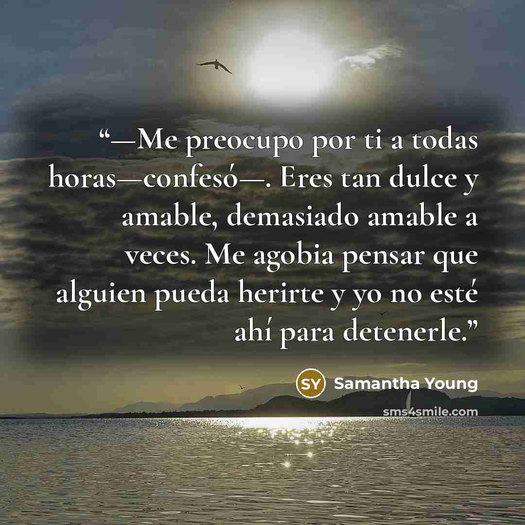 “—Me preocupo por ti a todas horas—confesó—. Eres tan dulce y amable, demasiado amable a veces. Me agobia pensar que alguien pueda herirte y yo no esté ahí para detenerle.” quote by Samantha Young