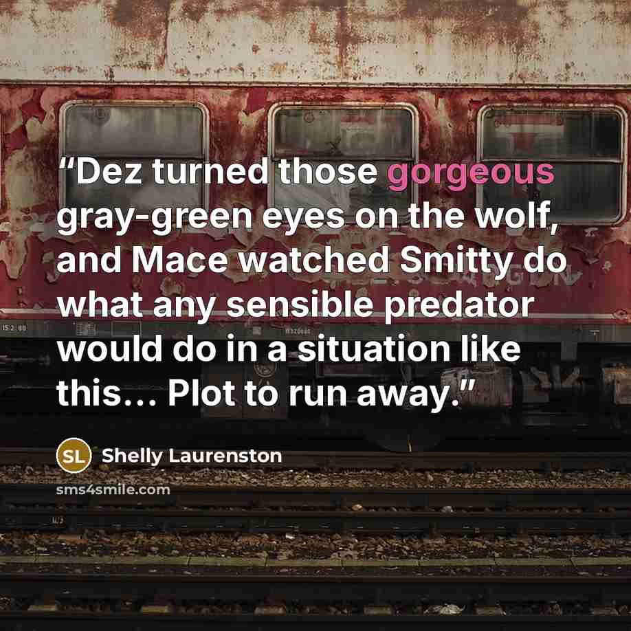 “Dez turned those gorgeous gray-green eyes on the wolf, and Mace watched Smitty do what any sensible predator would do in a situation like this… Plot to run away.” quote by Shelly Laurenston