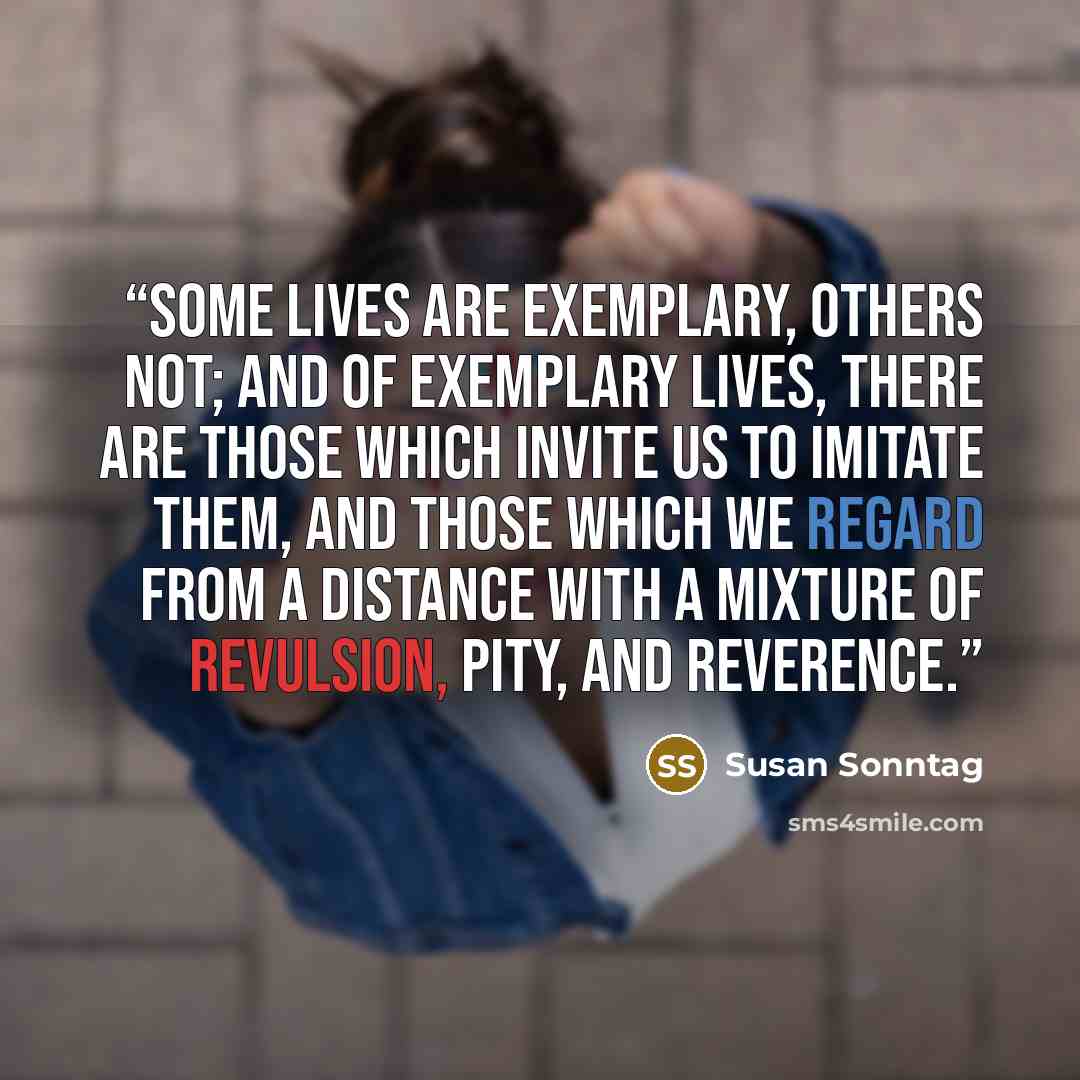 “Some lives are exemplary, others not; and of exemplary lives, there are those which invite us to imitate them, and those which we regard from a distance with a mixture of revulsion, pity, and reverence.” quote by Susan Sonntag