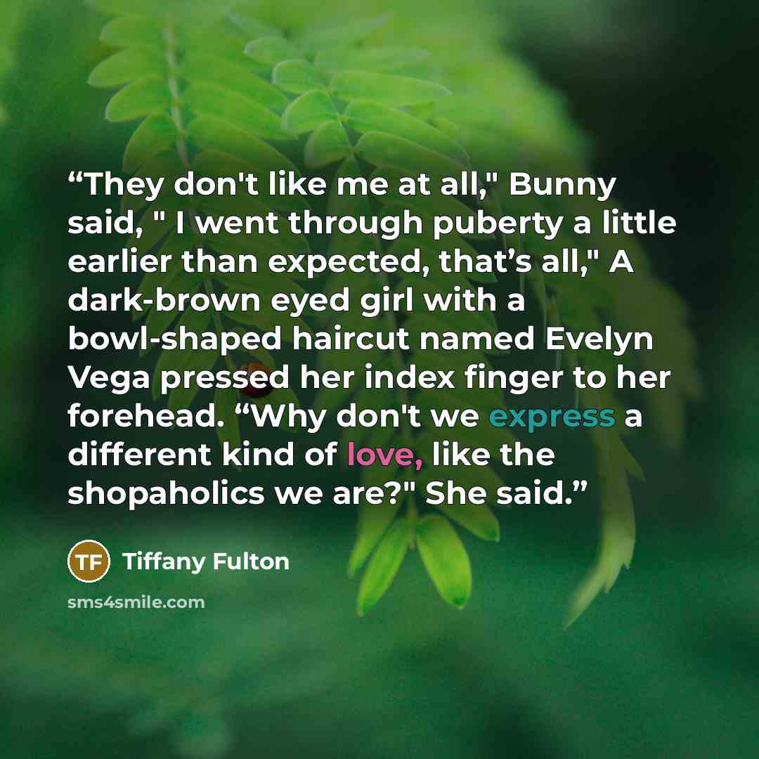 “They don't like me at all," Bunny said, " I went through puberty a little earlier than expected, that’s all," A dark-brown eyed girl with a bowl-shaped haircut named Evelyn Vega pressed her index finger to her forehead. “Why don't we express a different kind of love, like the shopaholics we are?"…” quote by Tiffany Fulton
