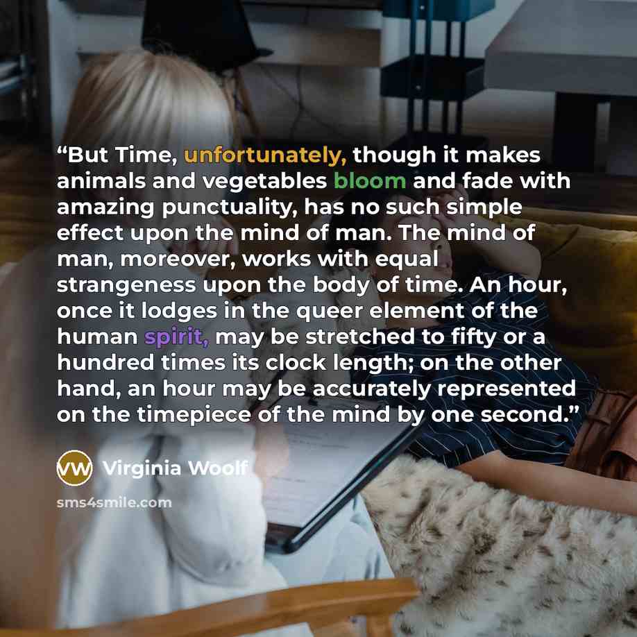 “But Time, unfortunately, though it makes animals and vegetables bloom and fade with amazing punctuality, has no such simple effect upon the mind of man. The mind of man, moreover, works with equal strangeness upon the body of time. An hour, once it lodges in the queer element of the human spirit…” quote by Virginia Woolf