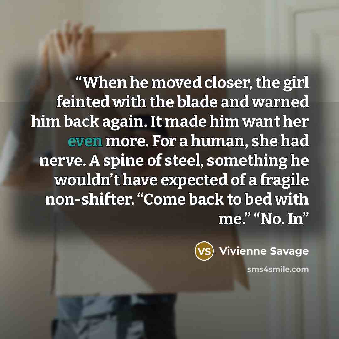 “When he moved closer, the girl feinted with the blade and warned him back again. It made him want her even more. For a human, she had nerve. A spine of steel, something he wouldn’t have expected of a fragile non-shifter. “Come back to bed with me.” “No. In” quote by Vivienne Savage