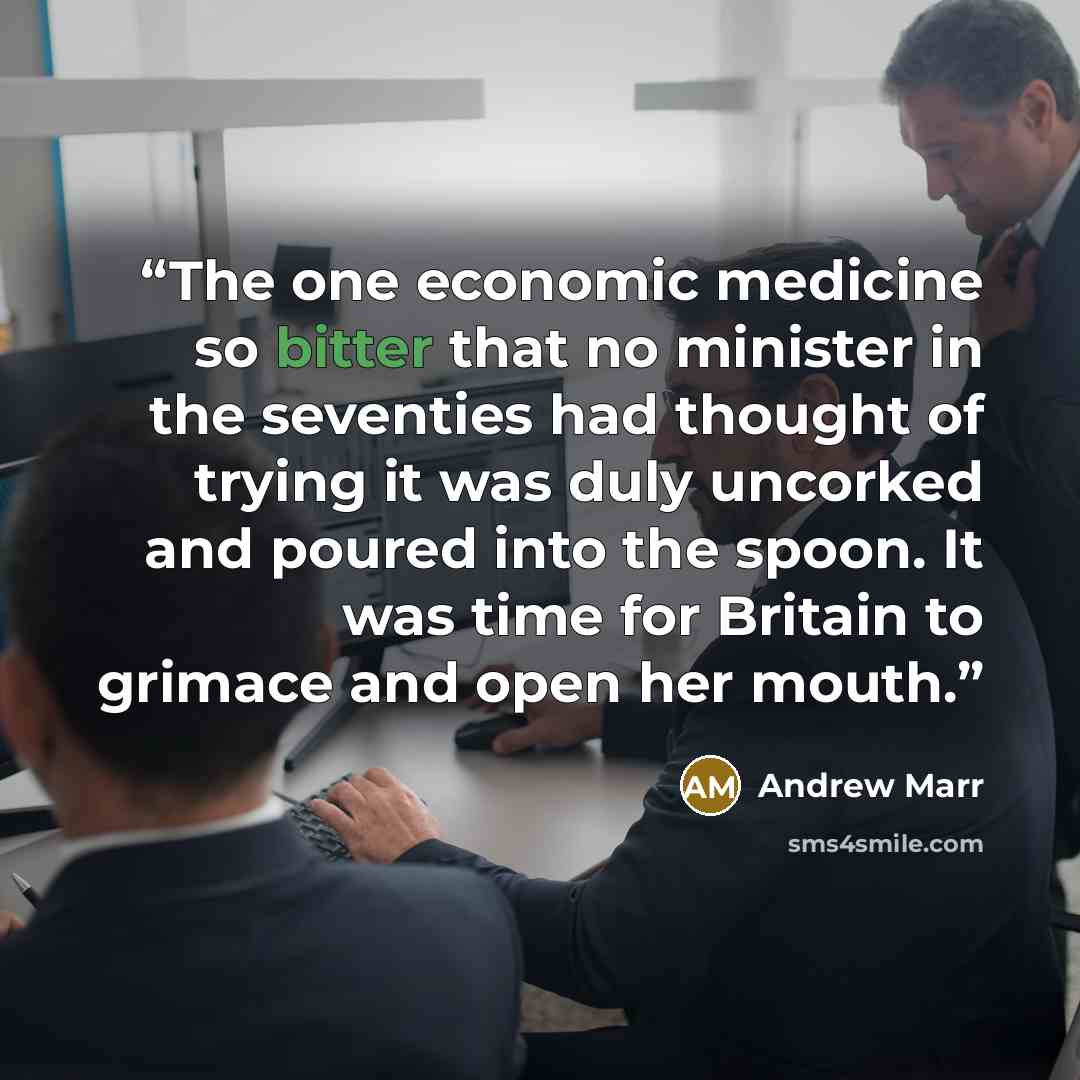 “The one economic medicine so bitter that no minister in the seventies had thought of trying it was duly uncorked and poured into the spoon. It was time for Britain to grimace and open her mouth.” quote by Andrew Marr