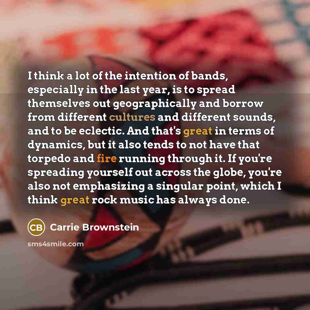 “I think a lot of the intention of bands, especially in the last year, is to spread themselves out geographically and borrow from different cultures and different sounds, and to be eclectic. And that's great in terms of dynamics, but it also tends to not have that torpedo and fire running through…” quote by Carrie Brownstein