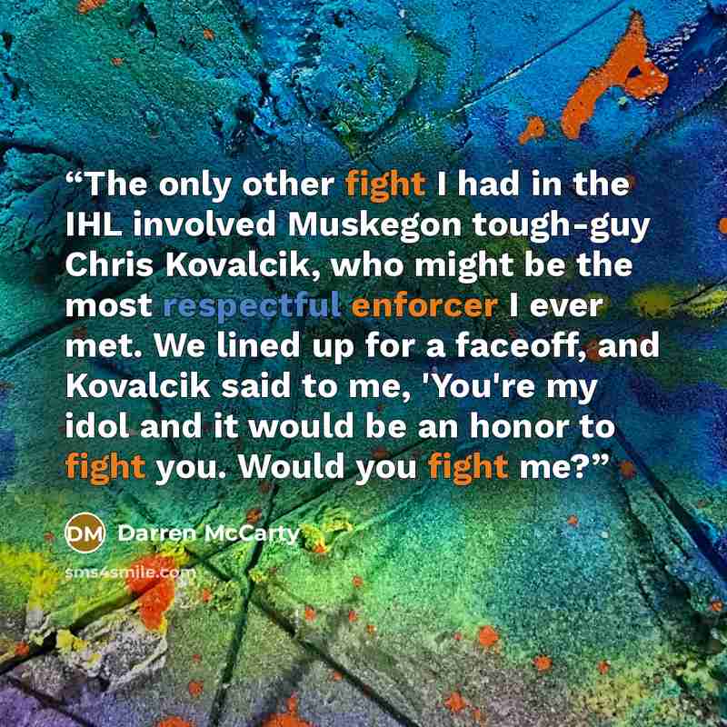 “The only other fight I had in the IHL involved Muskegon tough-guy Chris Kovalcik, who might be the most respectful enforcer I ever met. We lined up for a faceoff, and Kovalcik said to me, 'You're my idol and it would be an honor to fight you. Would you fight me?” quote by Darren McCarty