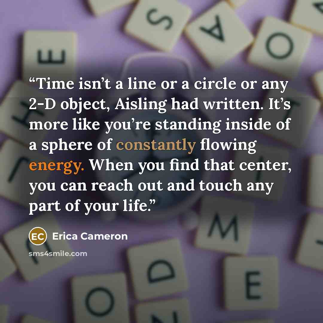 “Time isn’t a line or a circle or any 2-D object, Aisling had written. It’s more like you’re standing inside of a sphere of constantly flowing energy. When you find that center, you can reach out and touch any part of your life.” quote by Erica Cameron