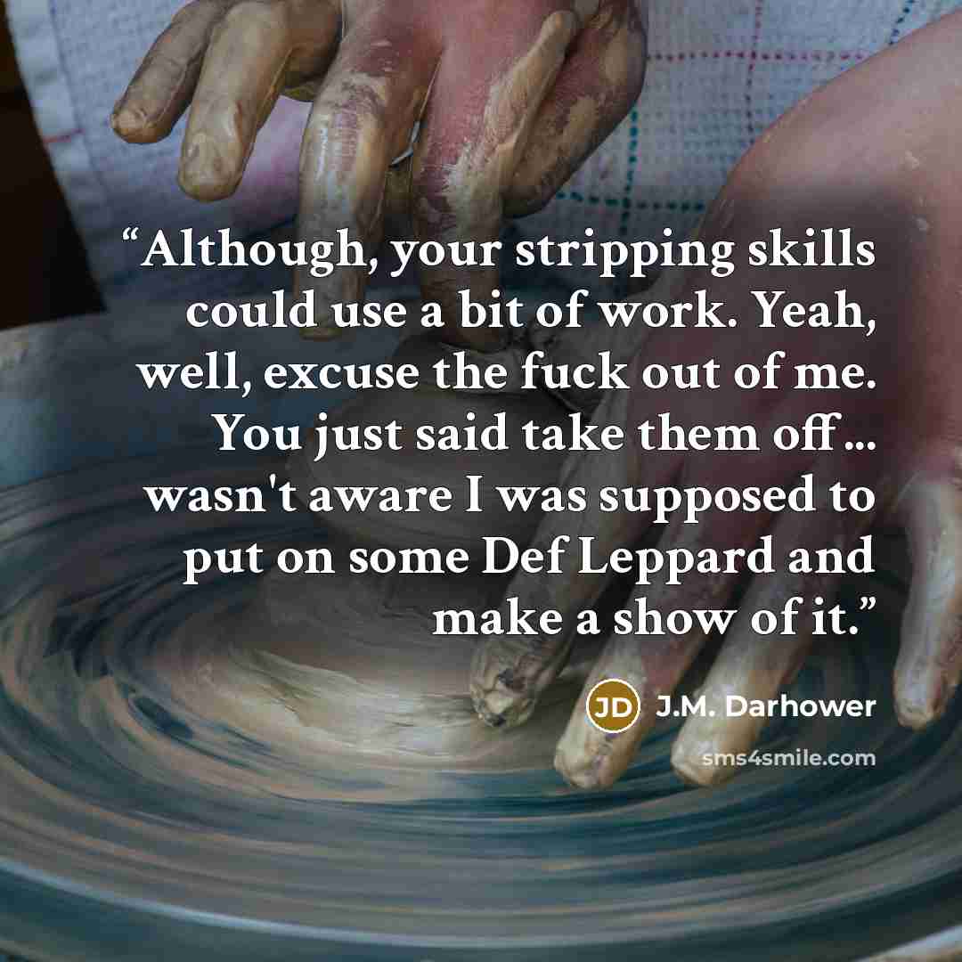 “Although, your stripping skills could use a bit of work. Yeah, well, excuse the fuck out of me. You just said take them off... wasn't aware I was supposed to put on some Def Leppard and make a show of it.” quote by J.M. Darhower