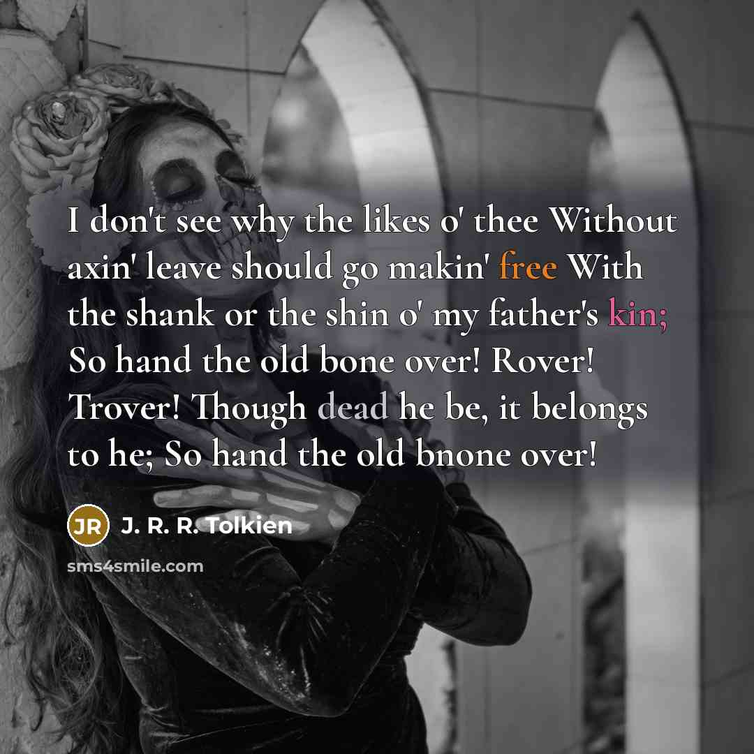 “I don't see why the likes o' thee Without axin' leave should go makin' free With the shank or the shin o' my father's kin; So hand the old bone over! Rover! Trover! Though dead he be, it belongs to he; So hand the old bnone over!” quote by J. R. R. Tolkien
