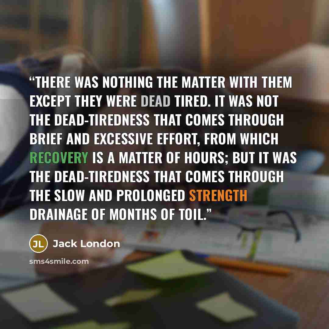 “There was nothing the matter with them except they were dead tired. It was not the dead-tiredness that comes through brief and excessive effort, from which recovery is a matter of hours; but it was the dead-tiredness that comes through the slow and prolonged strength drainage of months of toil.” quote by Jack London