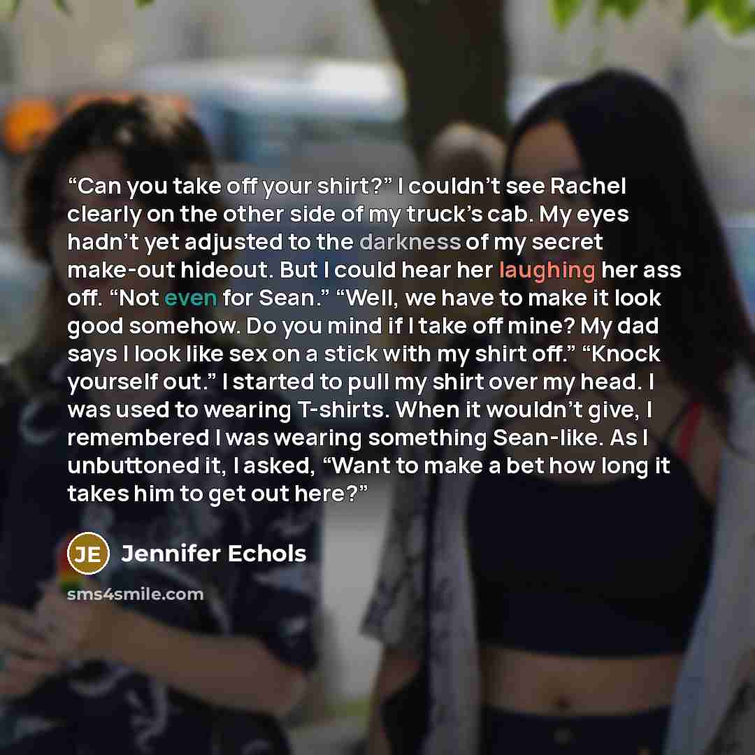 “Can you take off your shirt?” I couldn’t see Rachel clearly on the other side of my truck’s cab. My eyes hadn’t yet adjusted to the darkness of my secret make-out hideout. But I could hear her laughing her ass off. “Not even for Sean.” “Well, we have to make it look good somehow. Do you mind if I…” quote by Jennifer Echols