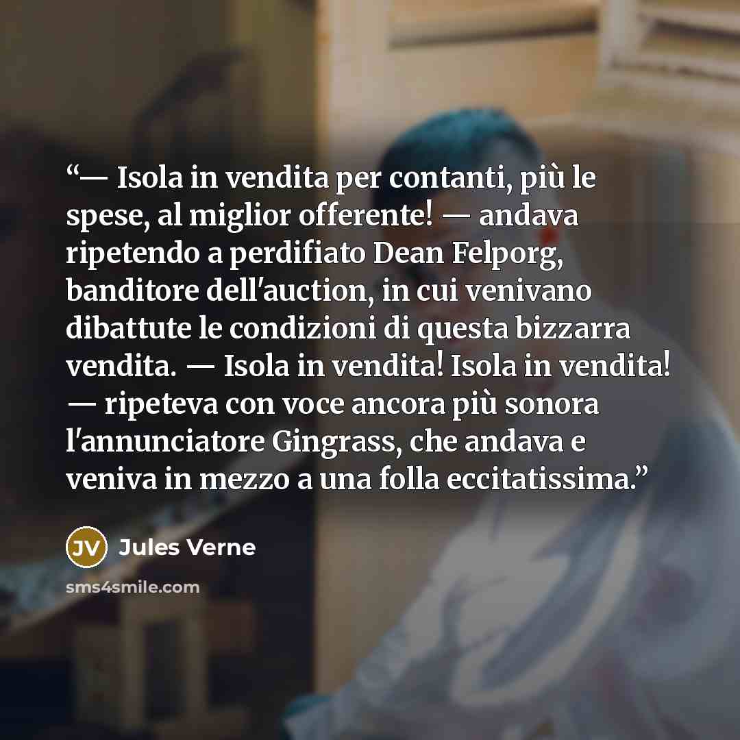 “— Isola in vendita per contanti, più le spese, al miglior offerente! — andava ripetendo a perdifiato Dean Felporg, banditore dell'auction, in cui venivano dibattute le condizioni di questa bizzarra vendita. — Isola in vendita! Isola in vendita! — ripeteva con voce ancora più sonora l'annunciatore…” quote by Jules Verne