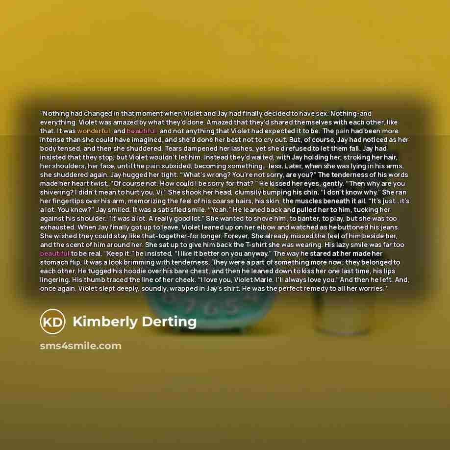 “Nothing had changed in that moment when Violet and Jay had finally decided to have sex. Nothing-and everything. Violet was amazed by what they’d done. Amazed that they’d shared themselves with each other, like that. It was wonderful, and beautiful, and not anything that Violet had expected it to…” quote by Kimberly Derting
