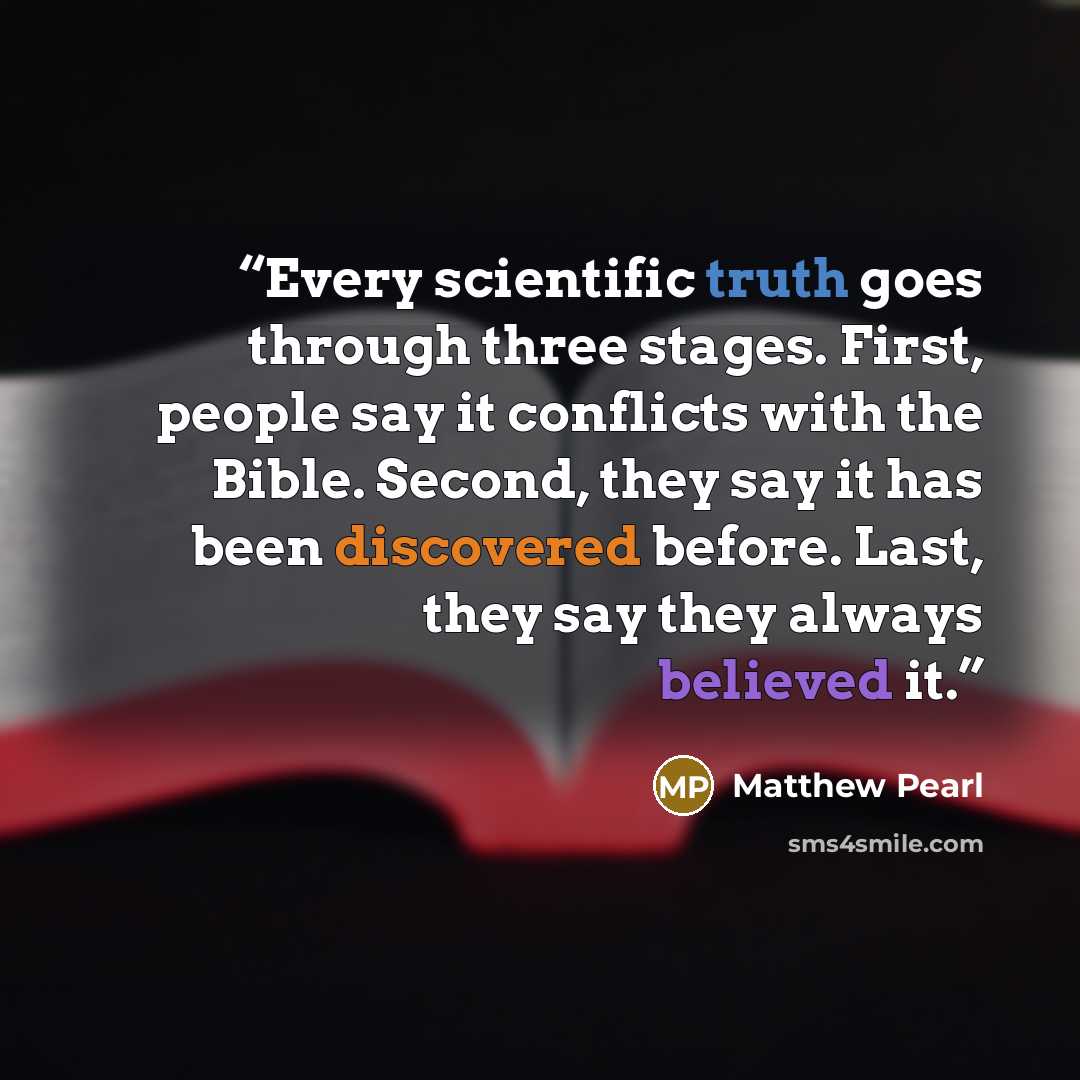 “Every scientific truth goes through three stages. First, people say it conflicts with the Bible. Second, they say it has been discovered before. Last, they say they always believed it.” quote by Matthew Pearl