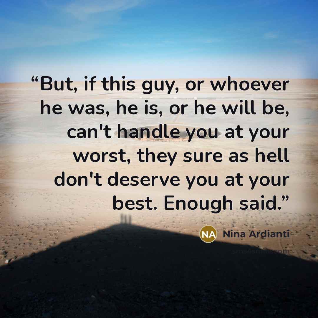 “But, if this guy, or whoever he was, he is, or he will be, can't handle you at your worst, they sure as hell don't deserve you at your best. Enough said.” quote by Nina Ardianti