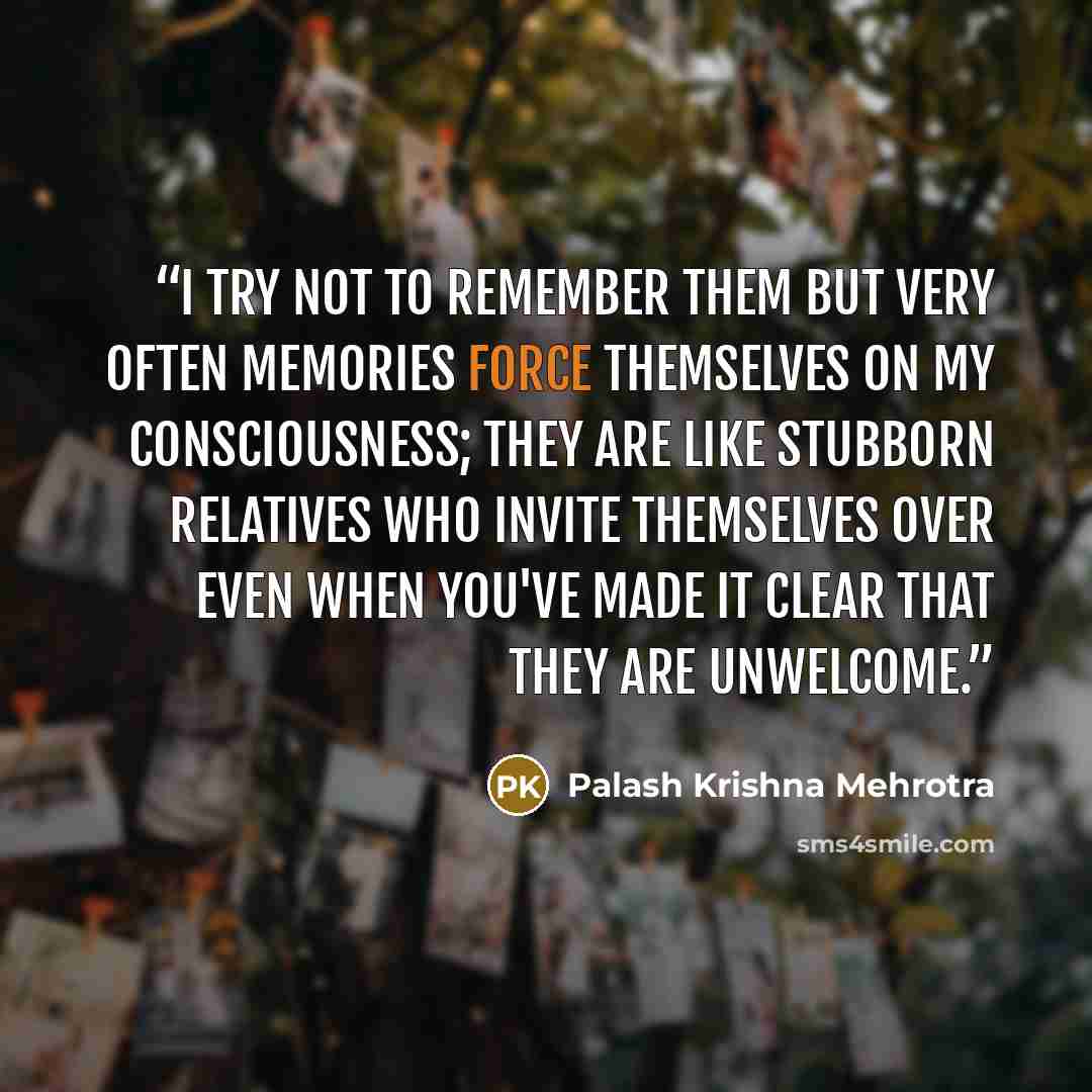 “I try not to remember them but very often memories force themselves on my consciousness; they are like stubborn relatives who invite themselves over even when you've made it clear that they are unwelcome.” quote by Palash Krishna Mehrotra