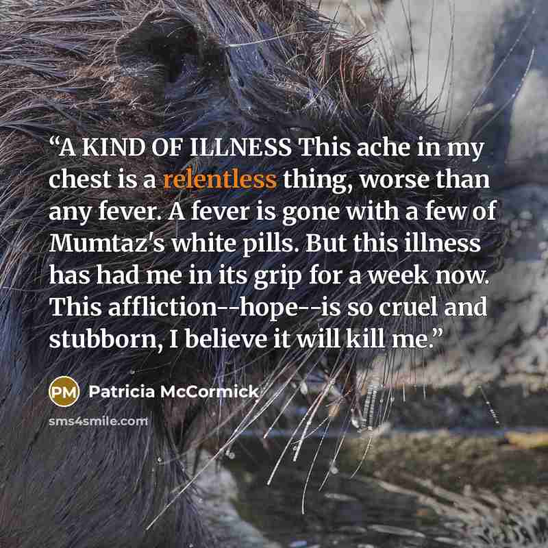 “A KIND OF ILLNESS This ache in my chest is a relentless thing, worse than any fever. A fever is gone with a few of Mumtaz's white pills. But this illness has had me in its grip for a week now. This affliction--hope--is so cruel and stubborn, I believe it will kill me.” quote by Patricia McCormick