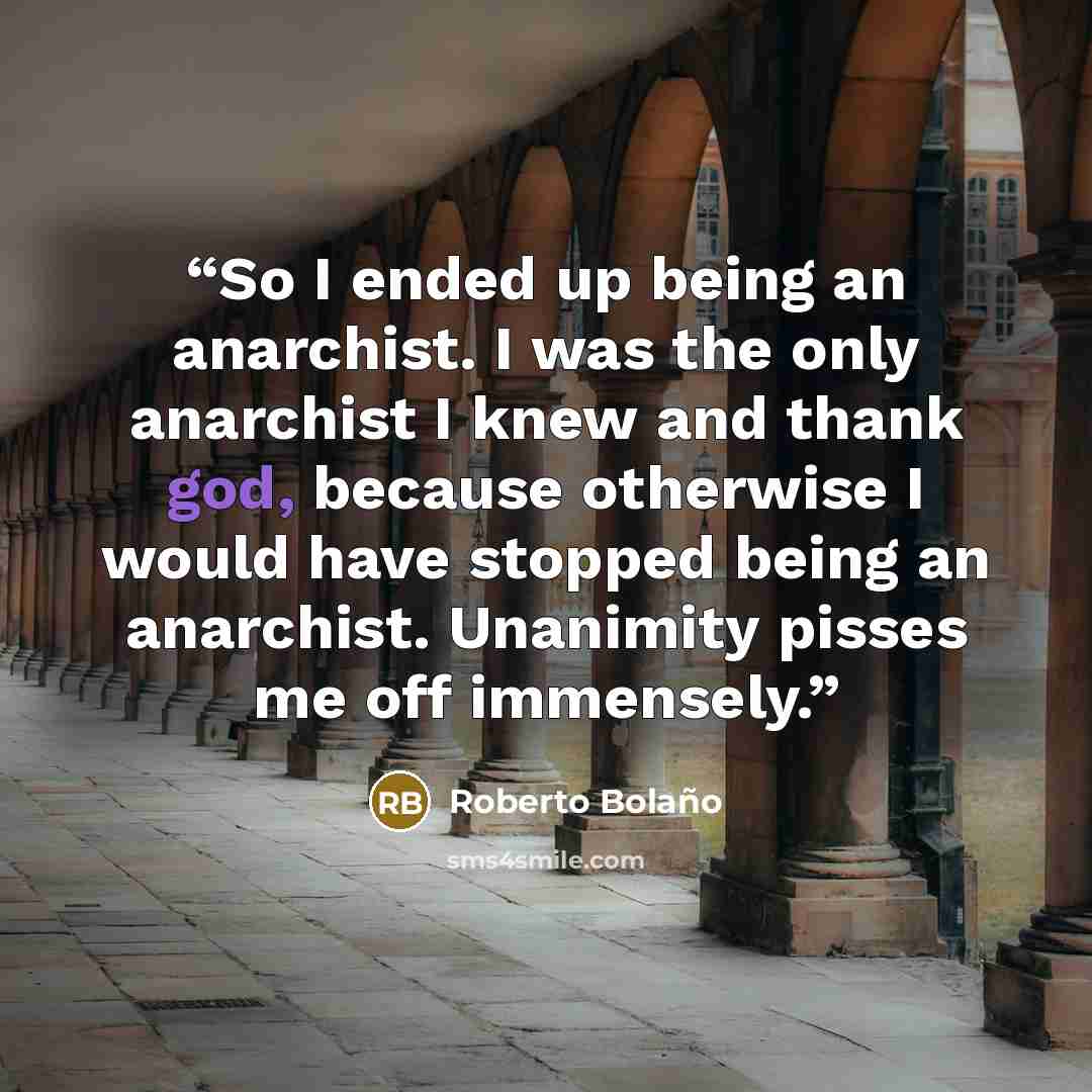 “So I ended up being an anarchist. I was the only anarchist I knew and thank god, because otherwise I would have stopped being an anarchist. Unanimity pisses me off immensely.” quote by Roberto Bolaño