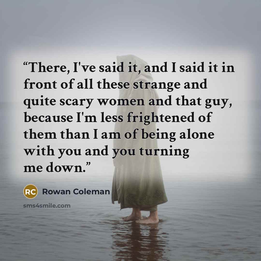 “There, I've said it, and I said it in front of all these strange and quite scary women and that guy, because I'm less frightened of them than I am of being alone with you and you turning me down.” quote by Rowan Coleman