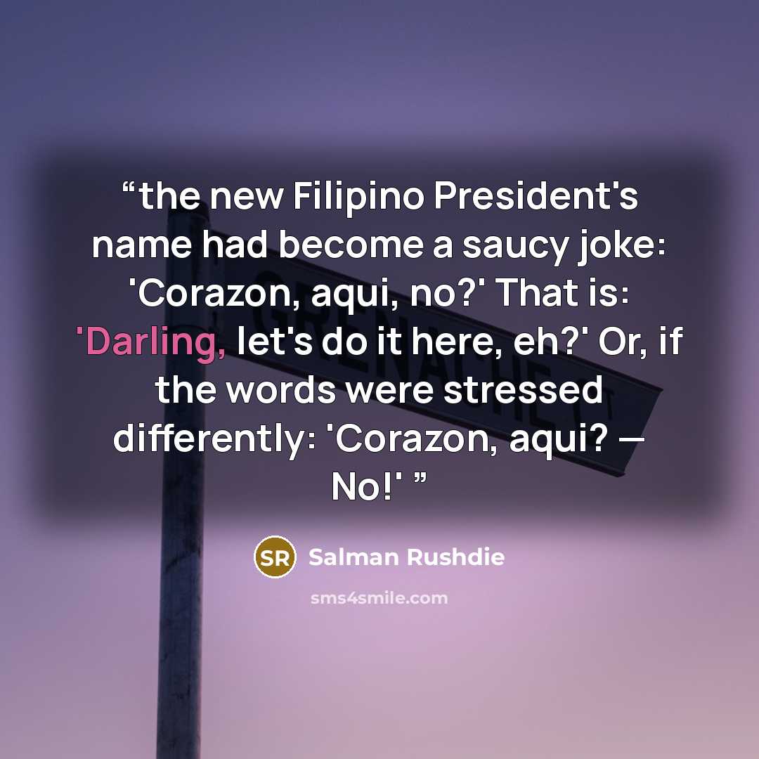 “the new Filipino President's name had become a saucy joke: 'Corazon, aqui, no?' That is: 'Darling, let's do it here, eh?' Or, if the words were stressed differently: 'Corazon, aqui? — No!'” quote by Salman Rushdie
